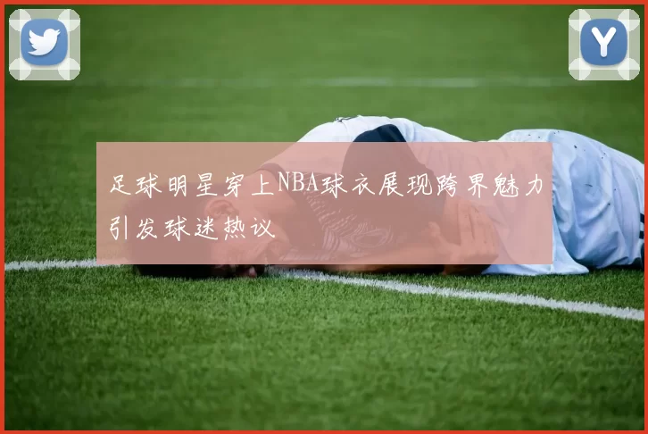 足球明星穿上NBA球衣展现跨界魅力引发球迷热议