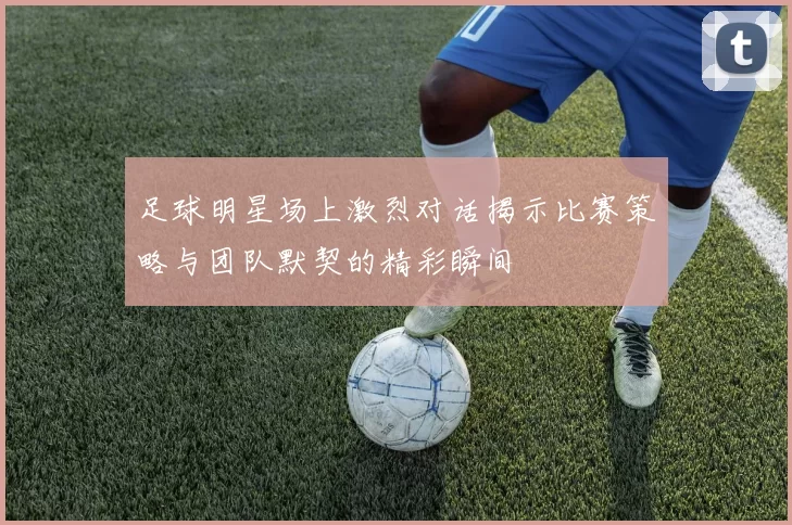 足球明星场上激烈对话揭示比赛策略与团队默契的精彩瞬间