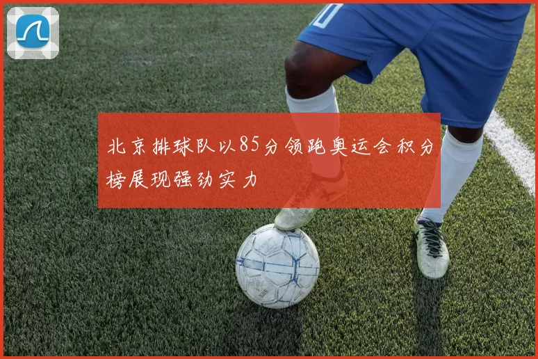 北京排球队以85分领跑奥运会积分榜展现强劲实力