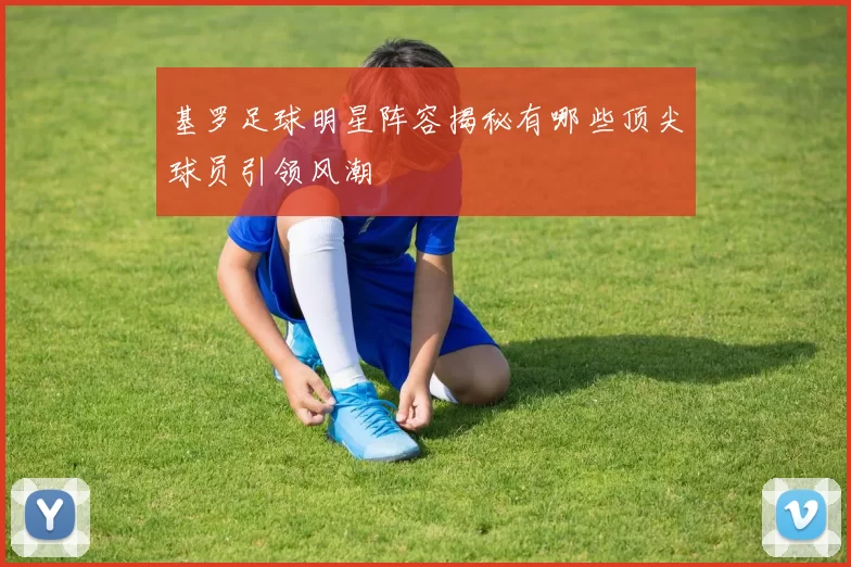 基罗足球明星阵容揭秘有哪些顶尖球员引领风潮