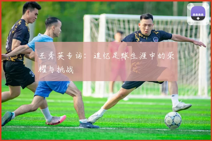王秀英专访：追忆足球生涯中的荣耀与挑战