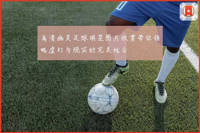 高清幽灵足球明星图片欣赏带你领略虚幻与现实的完美结合