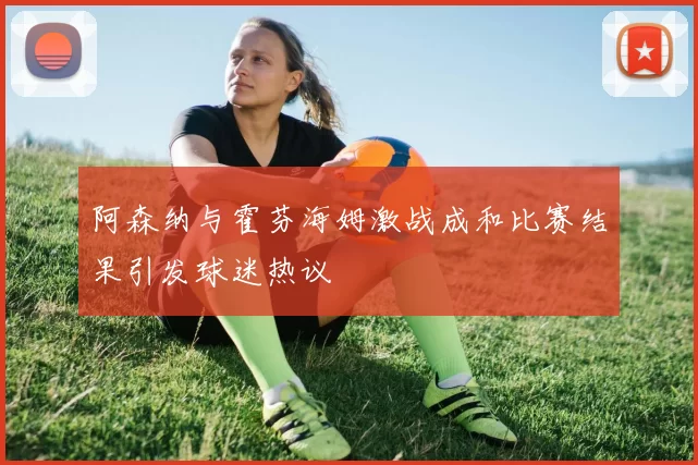 阿森纳与霍芬海姆激战成和比赛结果引发球迷热议