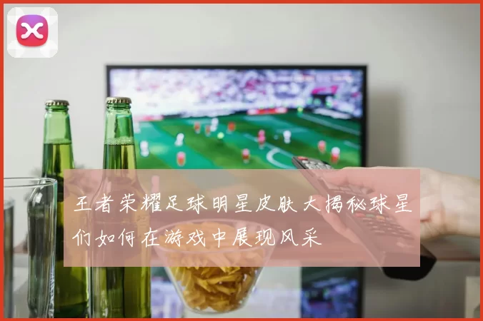 王者荣耀足球明星皮肤大揭秘球星们如何在游戏中展现风采