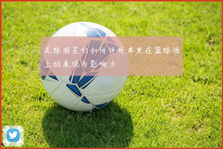 足球明星们如何评价库里在篮球场上的表现与影响力
