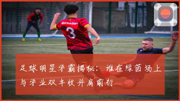 足球明星学霸揭秘：谁在绿茵场上与学业双丰收并肩前行