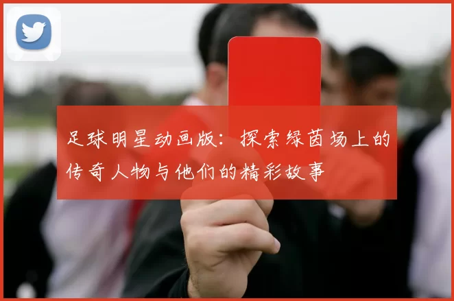 足球明星动画版：探索绿茵场上的传奇人物与他们的精彩故事