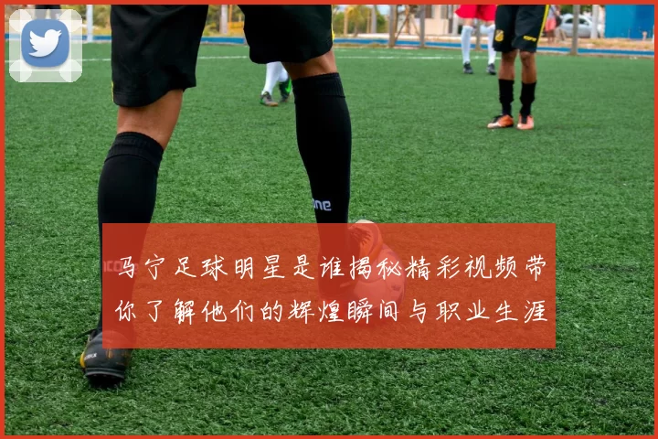 马宁足球明星是谁揭秘精彩视频带你了解他们的辉煌瞬间与职业生涯