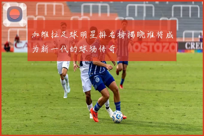 加维拉足球明星排名榜揭晓谁将成为新一代的球场传奇