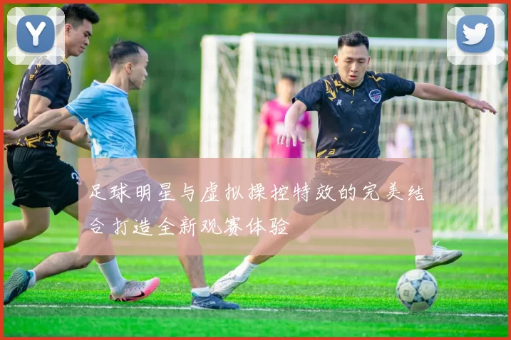 足球明星与虚拟操控特效的完美结合打造全新观赛体验