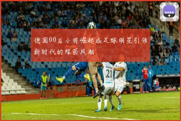 德国00后小将崛起成足球明星引领新时代的绿茵风潮