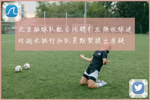 北京排球队配合问题引发热议球迷对战术执行和队员默契提出质疑