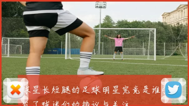 球星长短腿的足球明星究竟是谁引发了球迷们的热议与关注