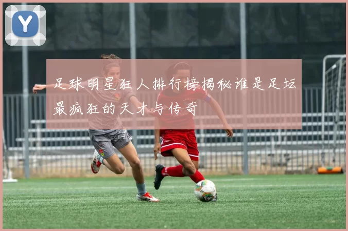 足球明星狂人排行榜揭秘谁是足坛最疯狂的天才与传奇