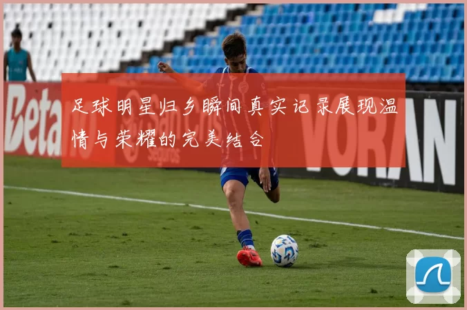 足球明星归乡瞬间真实记录展现温情与荣耀的完美结合
