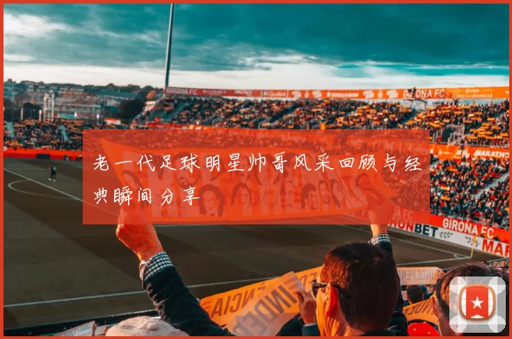 老一代足球明星帅哥风采回顾与经典瞬间分享