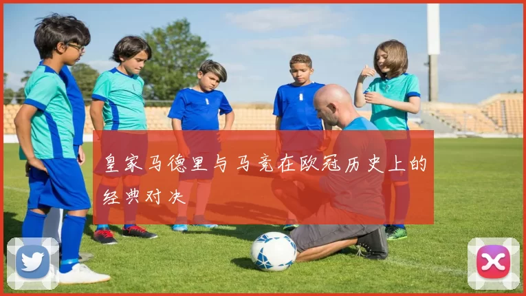 皇家马德里与马竞在欧冠历史上的经典对决
