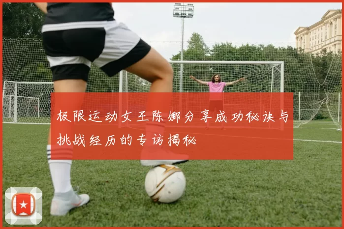 极限运动女王陈娜分享成功秘诀与挑战经历的专访揭秘