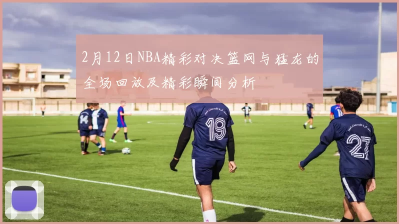 2月12日NBA精彩对决篮网与猛龙的全场回放及精彩瞬间分析