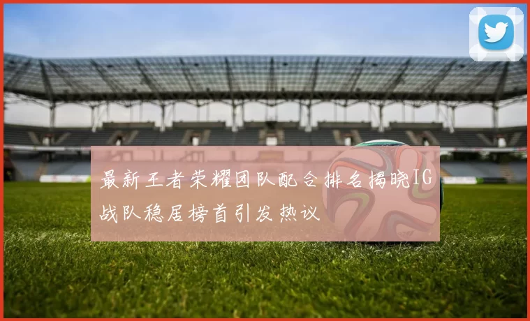 最新王者荣耀团队配合排名揭晓IG战队稳居榜首引发热议