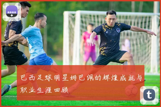 巴西足球明星姆巴佩的辉煌成就与职业生涯回顾
