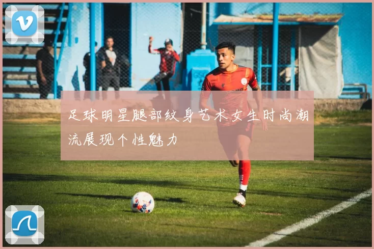 足球明星腿部纹身艺术女生时尚潮流展现个性魅力