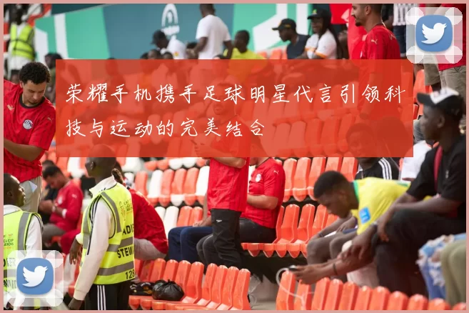 荣耀手机携手足球明星代言引领科技与运动的完美结合