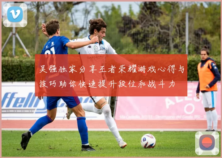吴强独家分享王者荣耀游戏心得与技巧助你快速提升段位和战斗力