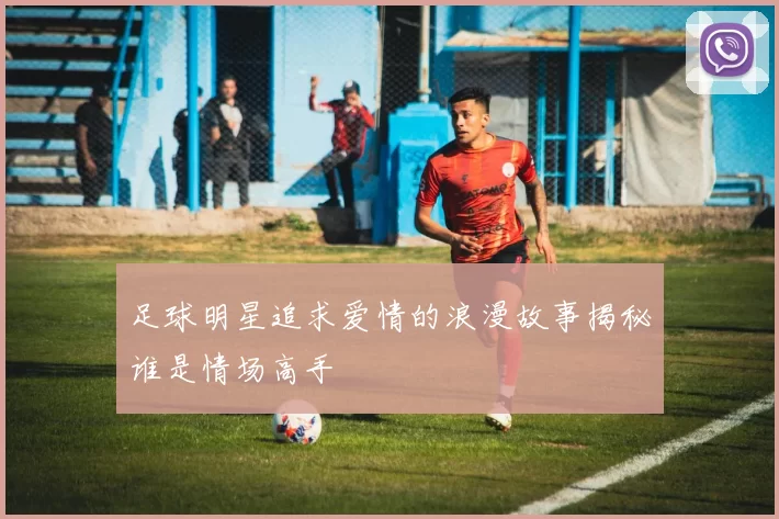 足球明星追求爱情的浪漫故事揭秘谁是情场高手