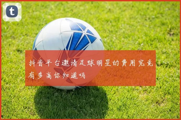 抖音平台邀请足球明星的费用究竟有多高你知道吗