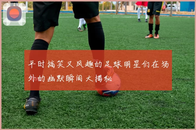 平时搞笑又风趣的足球明星们在场外的幽默瞬间大揭秘