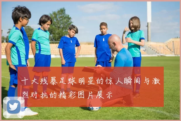 十大残暴足球明星的惊人瞬间与激烈对抗的精彩图片展示