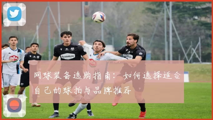 网球装备选购指南：如何选择适合自己的球拍与品牌推荐