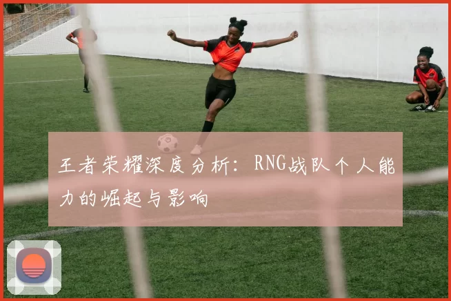 王者荣耀深度分析：RNG战队个人能力的崛起与影响