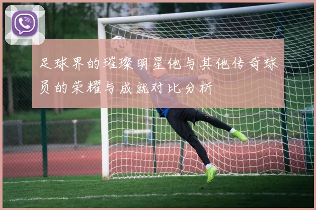 足球界的璀璨明星他与其他传奇球员的荣耀与成就对比分析