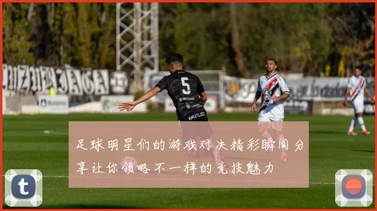 足球明星们的游戏对决精彩瞬间分享让你领略不一样的竞技魅力