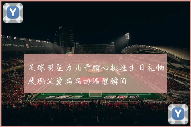 足球明星为儿子精心挑选生日礼物展现父爱满满的温馨瞬间