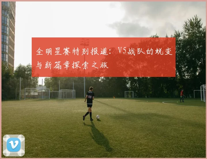 全明星赛特别报道：V5战队的蜕变与新篇章探索之旅