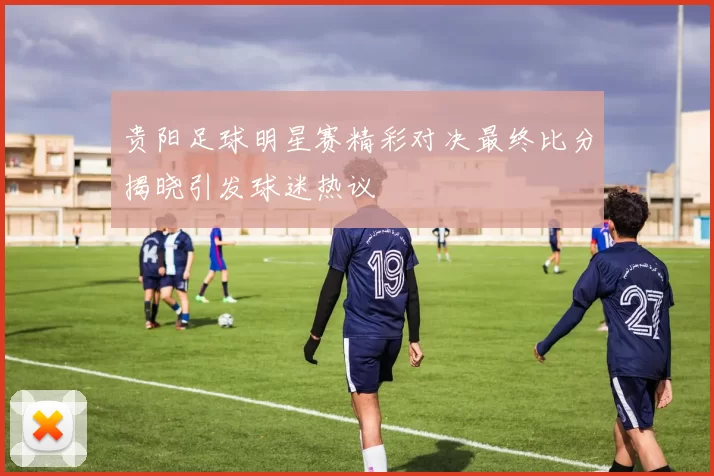 贵阳足球明星赛精彩对决最终比分揭晓引发球迷热议