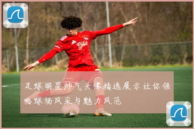 足球明星帅气头像精选展示让你领略球场风采与魅力风范