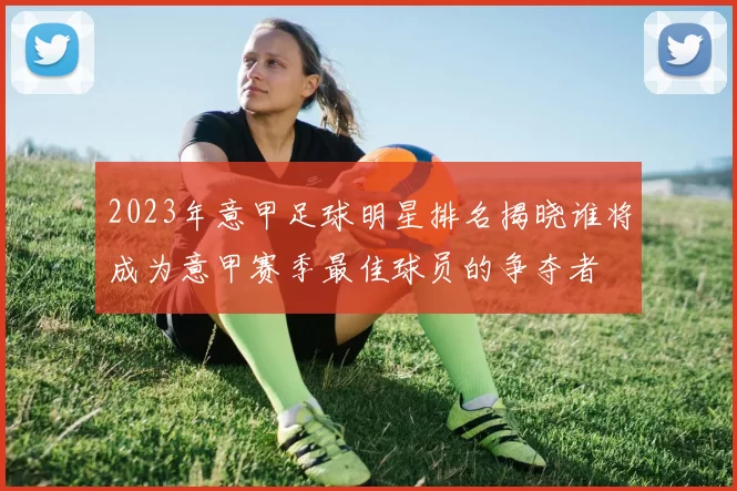 2023年意甲足球明星排名揭晓谁将成为意甲赛季最佳球员的争夺者