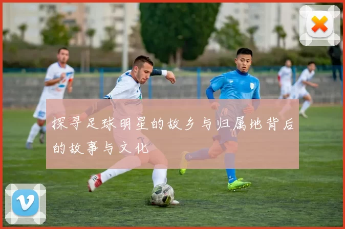 探寻足球明星的故乡与归属地背后的故事与文化