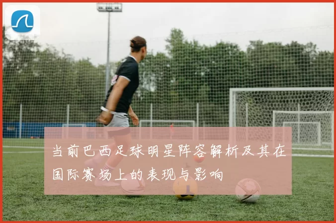 当前巴西足球明星阵容解析及其在国际赛场上的表现与影响