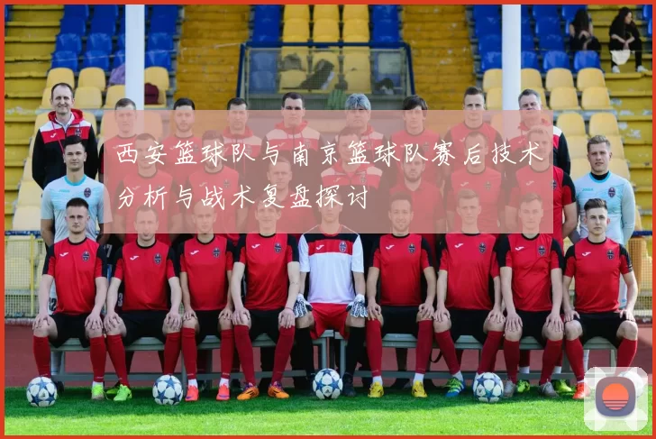 西安篮球队与南京篮球队赛后技术分析与战术复盘探讨