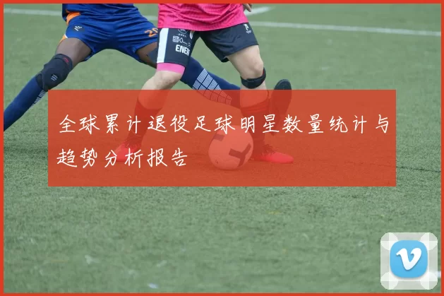 全球累计退役足球明星数量统计与趋势分析报告