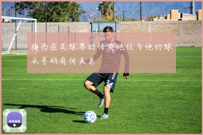 梅西在足球界的传奇地位与他的球衣号码有何关系