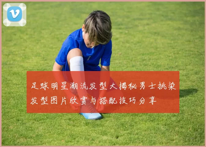 足球明星潮流发型大揭秘男士挑染发型图片欣赏与搭配技巧分享