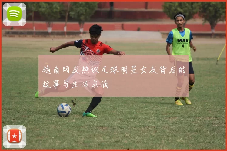 越南网友热议足球明星女友背后的故事与生活点滴