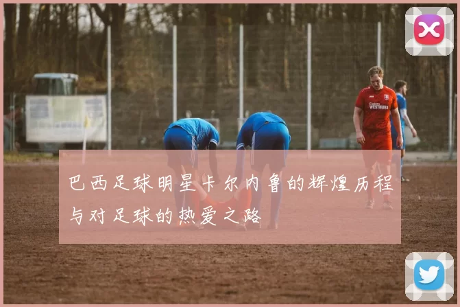 巴西足球明星卡尔内鲁的辉煌历程与对足球的热爱之路