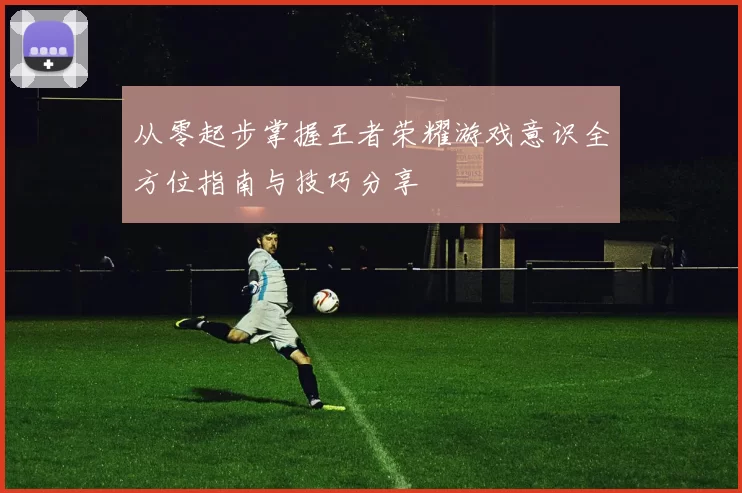 从零起步掌握王者荣耀游戏意识全方位指南与技巧分享
